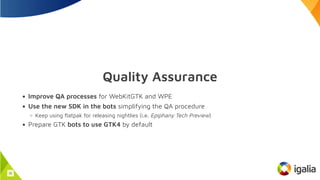 Quality Assurance
Improve QA processes for WebKitGTK and WPE
Use the new SDK in the bots simplifying the QA procedure
Keep using flatpak for releasing nightlies (i.e. Epiphany Tech Preview)
Prepare GTK bots to use GTK4 by default
31
 