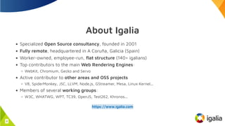 About Igalia
Specialized Open Source consultancy, founded in 2001
Fully remote, headquartered in A Coruña, Galicia (Spain)
Worker-owned, employee-run, flat structure (140+ igalians)
Top contributors to the main Web Rendering Engines:
WebKit, Chromium, Gecko and Servo
Active contributor to other areas and OSS projects
V8, SpiderMonkey, JSC, LLVM, Node.js, GStreamer, Mesa, Linux Kernel...
Members of several working groups:
W3C, WHATWG, WPT, TC39, OpenJS, Test262, Khronos...
https://www.igalia.com
4
 