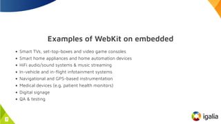 Examples of WebKit on embedded
Smart TVs, set-top-boxes and video game consoles
Smart home appliances and home automation devices
HiFi audio/sound systems & music streaming
In-vehicle and in-flight infotainment systems
Navigational and GPS-based instrumentation
Medical devices (e.g. patient health monitors)
Digital signage
QA & testing
7
 