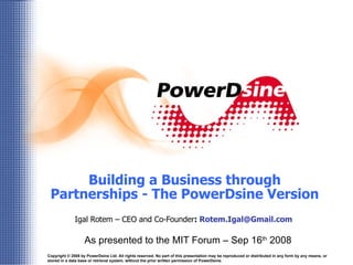 Building a Business through Partnerships - The PowerDsine Version Igal Rotem – CEO and Co-Founder :  [email_address]   As presented to the MIT Forum – Sep 16 th  2008 Copyright © 2008 by PowerDsine Ltd. All rights reserved. No part of this presentation may be reproduced or distributed in any form by any means, or stored in a data base or retrieval system, without the prior written permission of PowerDsine. 