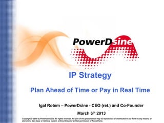 IP Strategy
         Plan Ahead of Time or Pay in Real Time

                   Igal Rotem – PowerDsine - CEO (ret.) and Co-Founder
                                                              March 6th 2013
Copyright © 2013 by PowerDsine Ltd. All rights reserved. No part of this presentation may be reproduced or distributed in any form by any means, or
                                                                           1
stored in a data base or retrieval system, without the prior written permission of PowerDsine.
 