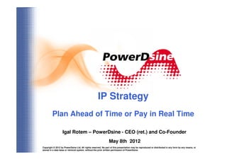 IP Strategy
         Plan Ahead of Time or Pay in Real Time

                   Igal Rotem – PowerDsine - CEO (ret.) and Co-Founder
                                                               May 8th 2012
Copyright © 2012 by PowerDsine Ltd. All rights reserved. No part of this presentation may be reproduced or distributed in any form by any means, or
                                                                           1
stored in a data base or retrieval system, without the prior written permission of PowerDsine.
 