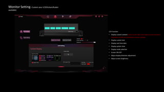 Monitor Setting– Custom your LCD(Vulcan/Kudan
available)
LCD Function
• Display custom content (need to use the USB 2.0 data cable to connect the head of
the graphics card with the motherboard of nine-pin interface)
• Display custom text
• Display real-time data
• Display system time
• Display mode selection
• Screen ON-OFF
• Adjust display direction adjustment
• Adjust screen brightness
 