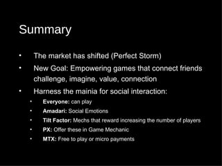 Summary The market has shifted (Perfect Storm) New Goal: Empowering games that connect friends challenge, imagine, value, connection Harness the mainia for social interaction: Everyone:  can play  Amadari:  Social Emotions  Tilt Factor:  Mechs that reward increasing the number of players PX:  Offer these in Game Mechanic MTX:  Free to play or micro payments 
