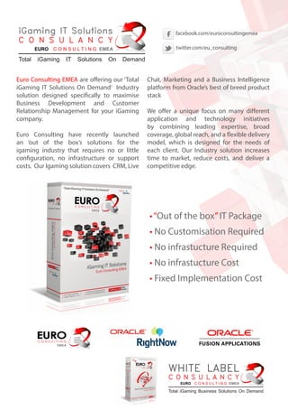 Euro Consulting EMEA are offering our ‘Total
iGaming IT Solutions On Demand’ Industry
solution designed specifically to maximise
Business Development and Customer
Relationship Management for your iGaming
company.
Euro Consulting have recently launched
an ‘out of the box’s solutions for the
igaming industry that requires no or little
configuration, no infrastructure or support
costs. Our Igaming solution covers CRM, Live
Chat, Marketing and a Business Intelligence
platform from Oracle’s best of breed product
stack
We offer a unique focus on many different
application and technology initiatives
by combining leading expertise, broad
coverage, global reach, and a flexible delivery
model, which is designed for the needs of
each client. Our Industry solution increases
time to market, reduce costs, and deliver a
competitive edge.
•“Out of the box”IT Package
• No Customisation Required
• No infrastucture Required
• No infrastucture Cost
• Fixed Implementation Cost
iGaming IT Solutions
C O N S U L A N C Y
Total iGaming IT Solutions On Demand
EURO C O N S U L T I N G EMEA
WHITE LABEL
C O N S U L A N C Y
Total iGaming Business Solutions On Demand
EURO C O N S U L T I N G EMEA
facebook.com/euroconsultingemea
twitter.com/eu_consulting
 