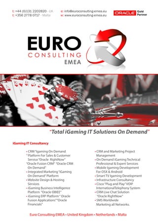 “Total iGaming IT Solutions On Demand”
t: +44 (0)131 2202820 - UK e: info@euroconsulting-emea.eu
t: +356 2778 0717 - Malta w: www.euroconsulting-emea.eu
Euro Consulting EMEA • United Kingdom • Netherlands • Malta
iGaming IT Consultancy
	 • CRM“Igaming On Demand
	 ”Platform For Sales & Customer 	
	 Service“Oracle RightNow”
	 “Oracle Fusion CRM” “Oracle CRM 	
	 On Demand”
	 • Integrated Marketing“iGaming 	
	 On Demand”Platform
	 • Website Design & Hosting
	 Services
	 • iGaming Business Intelligence 	
	 Platform “Oracle OBIEE”
	 • iGaming ERP Platform“ Oracle 	
	 Fusion Applications”“Oracle
	 Financials”
	
	
	 • CRM and Marketing Project
	 Management
	 • On Demand iGaming Technical 	
	 Professional & Expert Services
	 • Mobile Igaming Development 	
	 For OSX & Android
	 • Smart TV Igaming Development
	 • Infrastructure Consultancy
	 • Cisco“Plug and Play”VOIP
	 InternationalTelephony System
	 • CRM Live Chat Solution
	 “Oracle RightNow”
	 • SMS Worldwide
	 Marketing all Networks.
 