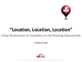 “Location, Location, Location”
Using Geolocation to Capitalize on the iGaming Opportunity
October 15, 2013

© 2013 Locaid Technologies, Inc. Intellectual Property. All rights reserved. Locaid, the Locaid logo and all other Locaid
marks contained herein are trademarks of Locaid Intellectual Property. All other marks contained herein are the property of their respective owners.

 