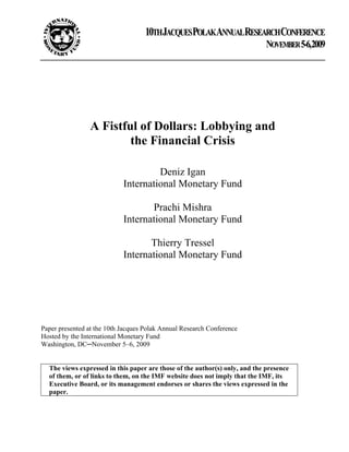 10THJACQUESPOLAKANNUALRESEARCHCONFERENCE
                                                                             NOVEMBER 5-6,2009




                 A Fistful of Dollars: Lobbying and
                         the Financial Crisis

                                     Deniz Igan
                            International Monetary Fund

                                   Prachi Mishra
                            International Monetary Fund

                                   Thierry Tressel
                            International Monetary Fund




Paper presented at the 10th Jacques Polak Annual Research Conference
Hosted by the International Monetary Fund
Washington, DC─November 5–6, 2009


  The views expressed in this paper are those of the author(s) only, and the presence
  of them, or of links to them, on the IMF website does not imply that the IMF, its
  Executive Board, or its management endorses or shares the views expressed in the
  paper.
 
