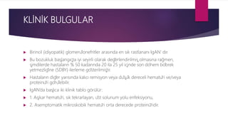 KLİNİK BULGULAR
 Birincil (idiyopatik) glomerülonefritler arasında en sık rastlananı IgAN’ dır.
 Bu bozukluk başlangıçta iyi seyirli olarak değerlendirilmiş olmasına rağmen,
şimdilerde hastaların % 50 kadarında 20 ila 25 yıl içinde son dönem böbrek
yetmezliğine (SDBY) ilerleme gösterilmiştir.
 Hastaların diğer yarısında kalıcı remisyon veya düşük dereceli hematüri ve/veya
proteinüri görülebilir.
 IgAN’da başlıca iki klinik tablo görülür:
 1. Aşikar hematüri, sık tekrarlayan, üst solunum yolu enfeksiyonu,
 2. Asemptomatik mikroskobik hematüri orta derecede proteinü̈ridir.
 