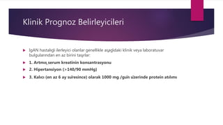 Klinik Prognoz Belirleyicileri
 IgAN hastalığı ilerleyici olanlar genellikle aşağıdaki klinik veya laboratuvar
bulgularından en az birini taşırlar:
 1. Artmış serum kreatinin konsantrasyonu
 2. Hipertansiyon (>140/90 mmHg)
 3. Kalıcı (en az 6 ay süresince) olarak 1000 mg /gün üzerinde protein atılımı
 