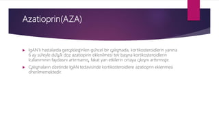 Azatioprin(AZA)
 IgAN’lı hastalarda gerçekleştirilen güncel bir çalışmada, kortikosteroidlerin yanına
6 ay süreyle düşük doz azatiopirin eklenilmesi tek başına kortikosteroidlerin
kullanımının faydasını artırmamış, fakat yan etkilerin ortaya çıkışını arttırmıştır.
 Çalışmaların özetinde IgAN tedavisinde kortikosteroidlere azatioprin eklenmesi
önerilmemektedir.
 