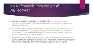 IgA Nefropatide İ̇mmünsupresif
Dışı Tedaviler
 IgAN’de proteinüri en güçlü prognostik faktördür ve çoklu gözlemsel ve
prospek- tif çalışmalarda diğer risk faktörlerinden bağımsız doza bağlı etkileri
olduğu gösterilmiştir.
 Erişkinlerde riskin geliştiği üst eşik değer belirsizdir; bazı çalışmalar orta- lama
proteinüri değerinin 0.5 gr/gün, bazı çalışmalar ise 1 gr/gün’ün altında olması
durumunda böbrek fonksiyonlarında daha hızlı bir azalma ve SDBY için daha
yüksek bir risk olduğunu göstermektedir.
 Kayıt verilerinde, böbrek fonksiyonunda azalma oranı proteinüri miktarıyla artar;
sürekli proteinürisi 3 gr/gün ve üzerinde olan hastalarda, proteinürisi 1 gr/gün’ün
altında olan hastalara göre böbrek fonksiyon kaybı 25 kat daha hızlıdır.
 