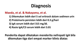 Diagnosis
Maeda, et al. & Nakayama, et al.
   1) Ditemukan lebih dari 5 sel eritrosit dalam sedimen urin
   2) Proteinuria persisten lebih dari 0.3 g/hari
   3) IgA serum lebih dari 315 mg/dL
   4) Rasio IgA/C3 serum lebih dari 3.01

Penderita dapat dikatakan menderita nefropati IgA bila
  ditemukan tiga dari empat marker klinis diatas
 