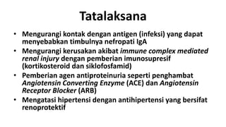 Tatalaksana
• Mengurangi kontak dengan antigen (infeksi) yang dapat
  menyebabkan timbulnya nefropati IgA
• Mengurangi kerusakan akibat immune complex mediated
  renal injury dengan pemberian imunosupresif
  (kortikosteroid dan siklofosfamid)
• Pemberian agen antiproteinuria seperti penghambat
  Angiotensin Converting Enzyme (ACE) dan Angiotensin
  Receptor Blocker (ARB)
• Mengatasi hipertensi dengan antihipertensi yang bersifat
  renoprotektif
 