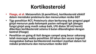 Kortikosteroid
• Floege, et al. Metaanalisis (6 penelitian), kortikosteroid efektif
  dalam mereduksi proteinuria dan menurunkan resiko GGT
• Tiga penelitian RCT, Proteinuria akan berkurang dan progresi gagal
  ginjal menurun pada kelompok pasien nefropati IgA (dengan
  fungsi ginjal yang masih cukup baik, LFG diatas 50 ml/menit)
  diberikan kortikosteroid selama 6 bulan dibandingkan dengan
  kontrol (Floege)
• Penelitian on going di Itali dengan sampel yang besar sekarang
  telah mencapai waktu penelitian 10 tahun dan secara impresif
  mengatakan bahwa kortikosteroid memberi manfaat dalam hal
  reduksi proteinuria dan menurunkan resiko GGT
 