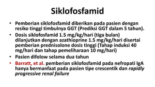 Siklofosfamid
• Pemberian siklofosfamid diberikan pada pasien dengan
  resiko tinggi timbulnya GGT (Prediksi GGT dalam 5 tahun).
• Dosis siklofosfamid 1.5 mg/kg/hari (tiga bulan)
  dilanjutkan dengan azathioprine 1.5 mg/kg/hari disertai
  pemberian prednisolone dosis tinggi (Tahap induksi 40
  mg/hari dan tahap pemeliharaan 10 mg/hari)
• Pasien difolow selama dua tahun
• Barratt, et al. pemberian siklofosfamid pada nefropati IgA
  hanya bermanfaat pada pasien tipe crescentik dan rapidly
  progressive renal failure
 