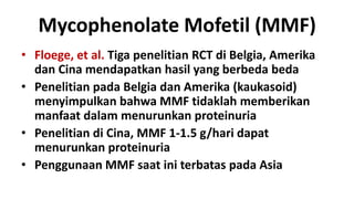 Mycophenolate Mofetil (MMF)
• Floege, et al. Tiga penelitian RCT di Belgia, Amerika
  dan Cina mendapatkan hasil yang berbeda beda
• Penelitian pada Belgia dan Amerika (kaukasoid)
  menyimpulkan bahwa MMF tidaklah memberikan
  manfaat dalam menurunkan proteinuria
• Penelitian di Cina, MMF 1-1.5 g/hari dapat
  menurunkan proteinuria
• Penggunaan MMF saat ini terbatas pada Asia
 