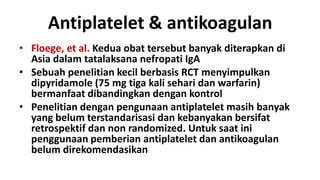 Antiplatelet & antikoagulan
• Floege, et al. Kedua obat tersebut banyak diterapkan di
  Asia dalam tatalaksana nefropati IgA
• Sebuah penelitian kecil berbasis RCT menyimpulkan
  dipyridamole (75 mg tiga kali sehari dan warfarin)
  bermanfaat dibandingkan dengan kontrol
• Penelitian dengan pengunaan antiplatelet masih banyak
  yang belum terstandarisasi dan kebanyakan bersifat
  retrospektif dan non randomized. Untuk saat ini
  penggunaan pemberian antiplatelet dan antikoagulan
  belum direkomendasikan
 