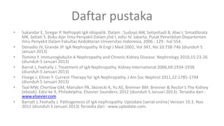 Daftar pustaka
•   Sukandar E, Siregar P. Nefropati IgA idiopatik. Dalam : Sudoyo AW, Setiyohadi B, Alwi I, Simadibrata
    MK, Setiati S. Buku Ajar Ilmu Penyakit Dalam jilid I, edisi IV. Jakarta, Pusat Penerbitan Departemen
    Ilmu Penyakit Dalam Fakultas Kedokteran Universitas Indonesia, 2006 : 129 : hal 554.
•   Donadio JV, Grande JP. IgA Nephropathy. N Engl J Med 2002, Vol 347, No 10:738-746 (diunduh 5
    Januari 2013)
•   Tomino Y. Immunoglobulin A Nephropathy and Chronic Kidney Disease. Nephrology 2010,15:23-26
    (diunduh 5 Januari 2013)
•   Barrat J, Feehally J. Treatment of IgA Nephropathy. Kidney International 2006,69:1934-1938
    (diunduh 5 Januari 2013)
•   Floege J, Eitner F. Current Therapy for IgA Nephropathy. J Am Soc Nephrol 2011,22:1785-1794
    (diunduh 5 Januari 2013)
•   Taal MW, Chertow GM, Marsden PA, Skorecki K, Yu AS, Brenner BM. Brenner & Rector’s The Kidney
    [ebook]. Edisi ke 9, Philadelphia. Elsevier Saunders; 2012 (diunduh 5 Januari 2013). Tersedia dari :
    www.elsevier.com
•   Barratt J, Feehally J. Pathogenesis of IgA nephropathy. Uptodate [serial online] Version 19.3. Nov
    2011 (diunduh 5 Januari 2013) Tersedia dari : www.uptodate.com.
 
