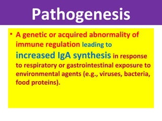 Pathogenesis
• A genetic or acquired abnormality of
immune regulation leading to
increased IgA synthesis in response
to respiratory or gastrointestinal exposure to
environmental agents (e.g., viruses, bacteria,
food proteins).
 