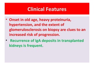 Clinical Features
• Onset in old age, heavy proteinuria,
hypertension, and the extent of
glomerulosclerosis on biopsy are clues to an
increased risk of progression.
• Recurrence of IgA deposits in transplanted
kidneys is frequent.
 