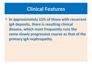 Clinical Features
• In approximately 15% of those with recurrent
IgA deposits, there is resulting clinical
disease, which most frequently runs the
same slowly progressive course as that of the
primary IgA nephropathy.
 