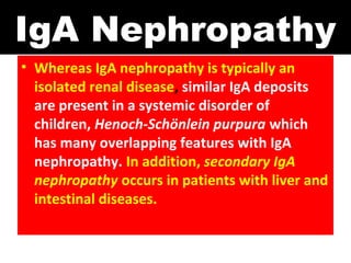 IgA Nephropathy
• Whereas IgA nephropathy is typically an
isolated renal disease, similar IgA deposits
are present in a systemic disorder of
children, Henoch-Schönlein purpura which
has many overlapping features with IgA
nephropathy. In addition, secondary IgA
nephropathy occurs in patients with liver and
intestinal diseases.
 