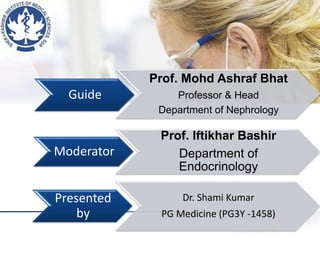 Guide
Prof. Mohd Ashraf Bhat
Professor & Head
Department of Nephrology
Moderator
Prof. Iftikhar Bashir
Department of
Endocrinology
Presented
by
Dr. Shami Kumar
PG Medicine (PG3Y -1458)
 