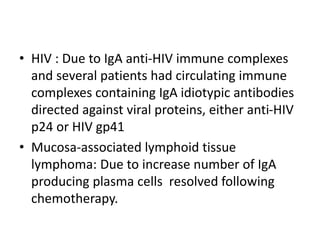 • HIV : Due to IgA anti-HIV immune complexes
and several patients had circulating immune
complexes containing IgA idiotypic antibodies
directed against viral proteins, either anti-HIV
p24 or HIV gp41
• Mucosa-associated lymphoid tissue
lymphoma: Due to increase number of IgA
producing plasma cells resolved following
chemotherapy.
 