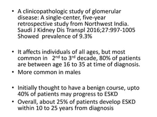 • A clinicopathologic study of glomerular
disease: A single-center, five-year
retrospective study from Northwest India.
Saudi J Kidney Dis Transpl 2016;27:997-1005
Showed prevalence of 9.3%
• It affects individuals of all ages, but most
common in 2nd to 3rd decade, 80% of patients
are between age 16 to 35 at time of diagnosis.
• More common in males
• Initially thought to have a benign course, upto
40% of patients may progress to ESKD
• Overall, about 25% of patients develop ESKD
within 10 to 25 years from diagnosis
 