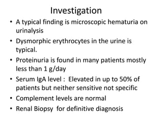 Investigation
• A typical finding is microscopic hematuria on
urinalysis
• Dysmorphic erythrocytes in the urine is
typical.
• Proteinuria is found in many patients mostly
less than 1 g/day
• Serum IgA level : Elevated in up to 50% of
patients but neither sensitive not specific
• Complement levels are normal
• Renal Biopsy for definitive diagnosis
 