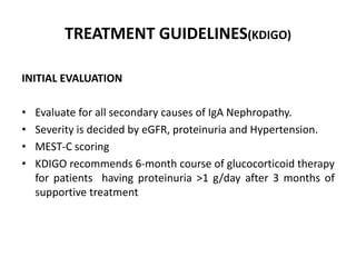TREATMENT GUIDELINES(KDIGO)
INITIAL EVALUATION
• Evaluate for all secondary causes of IgA Nephropathy.
• Severity is decided by eGFR, proteinuria and Hypertension.
• MEST-C scoring
• KDIGO recommends 6-month course of glucocorticoid therapy
for patients having proteinuria >1 g/day after 3 months of
supportive treatment
 