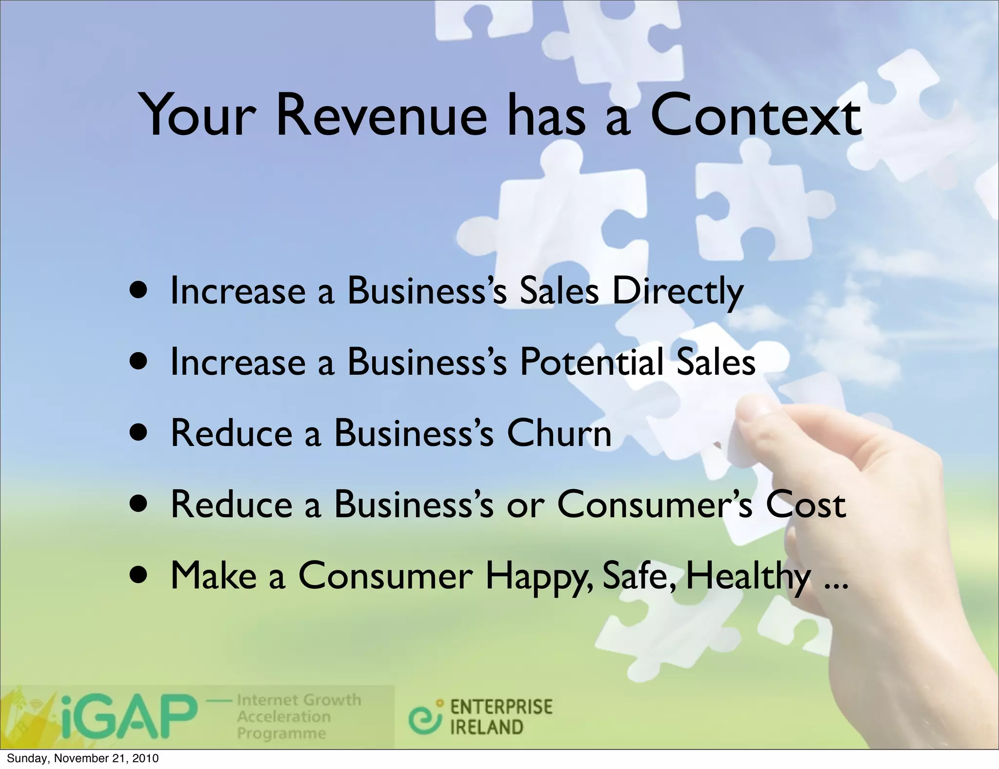 Your Revenue has a Context

                   • Increase a Business’s Sales Directly
                   • Increase a Business’s Potential Sales
                   • Reduce a Business’s Churn
                   • Reduce a Business’s or Consumer’s Cost
                   • Make a Consumer Happy, Safe, Healthy ...

Sunday, November 21, 2010
 