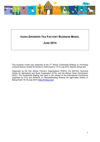 1
IGARA GROWERS TEA FACTORY BUSINESS MODEL
JUNE 2014
This business model was presented at the 2nd
African Continental Briefing on Promoting
inclusive finance models for farmers in Africa held on 13-14 July 2014, Nairobi, Kenya and
Organized by the Pan African Farmer’s Organisations (PAFO), the ACP-EU Technical
Centre for Agricultural and Rural Cooperation (CTA), and the African Union Commission
(AUC). The Continental Briefing was held in the context of the International Conference
organised by CTA and AFRACA on Revolutionising finance for agri-value chains in
Kenya from 14-18 July 2014 (http://fin4ag.org/)
 