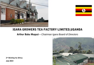 IGARA GROWERS TEA FACTORY LIMITED,UGANDA
Arthur Babu Muguzi – Chairman Igara Board of Directors
2nd
Briefing for Africa
July 2014
 