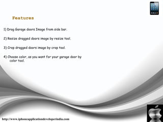 Features
1) Drag Garage doors Image from side bar.
2) Resize dragged doors image by resize tool.
3) Crop dragged doors image by crop tool.
4) Choose color, as you want for your garage door by
color tool.
http://www.iphoneapplicationdeveloperindia.com
 