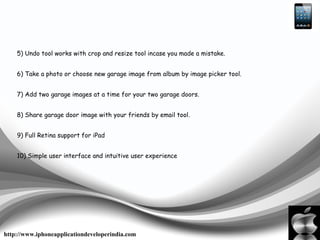 5) Undo tool works with crop and resize tool incase you made a mistake.
6) Take a photo or choose new garage image from album by image picker tool.
7) Add two garage images at a time for your two garage doors.
8) Share garage door image with your friends by email tool.
9) Full Retina support for iPad
10) Simple user interface and intuitive user experience
http://www.iphoneapplicationdeveloperindia.com
 