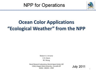 Ocean Color Applications “Ecological Weather” from the NPPRobert A. Arnone C.O. Davis M. WangNaval Research Laboratory, Stennis Space Center, MS  COAS, Oregon State University , Corvallis OR NOAA - NESDIS – STAR  