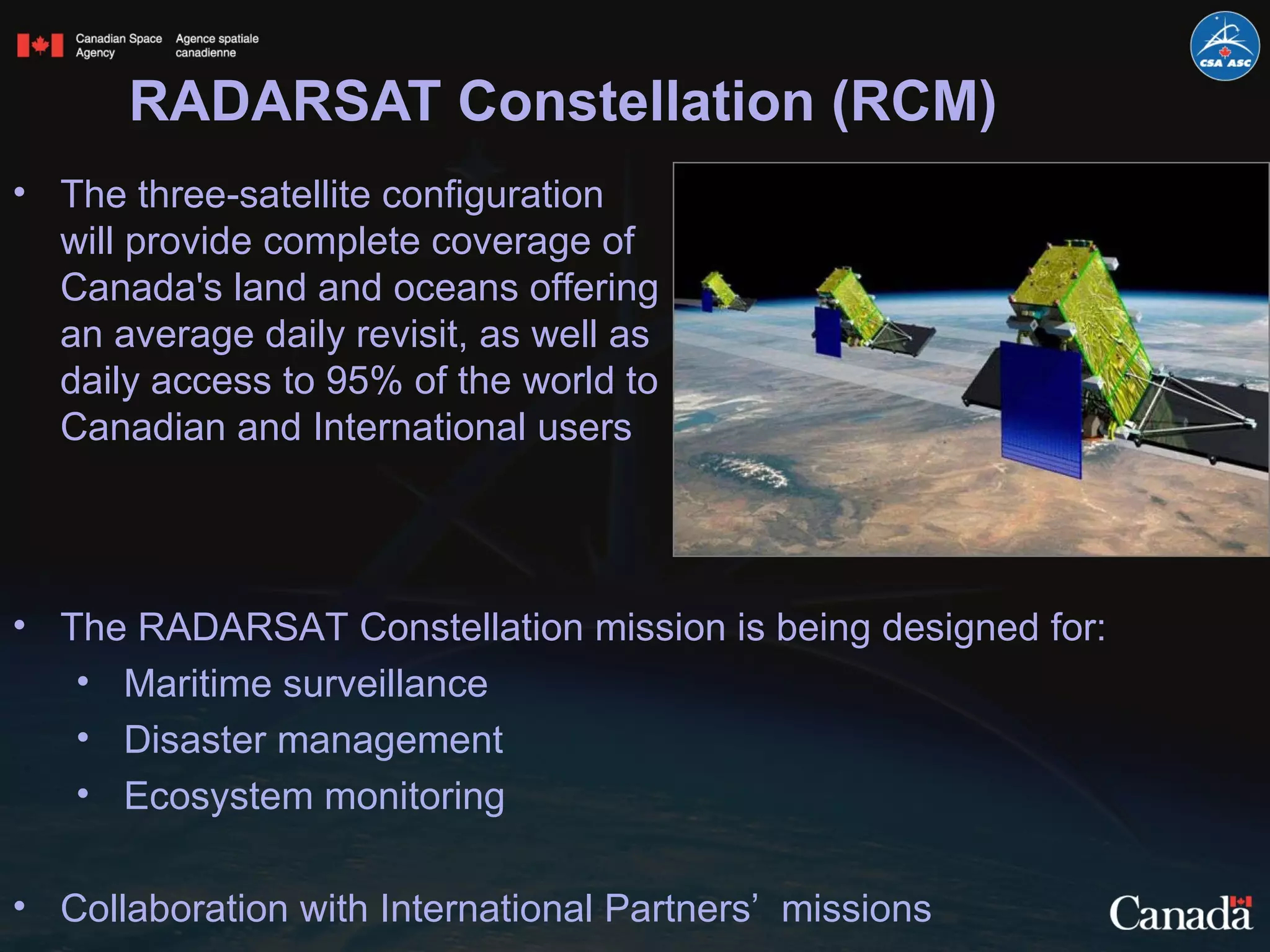 RADARSAT Constellation (RCM) The three-satellite configuration will provide complete coverage of Canada's land and oceans offering an average daily revisit, as well as daily access to 95% of the world to Canadian and International users The RADARSAT Constellation mission is being designed for: Maritime surveillance Disaster management  Ecosystem monitoring Collaboration with International Partners’  missions 