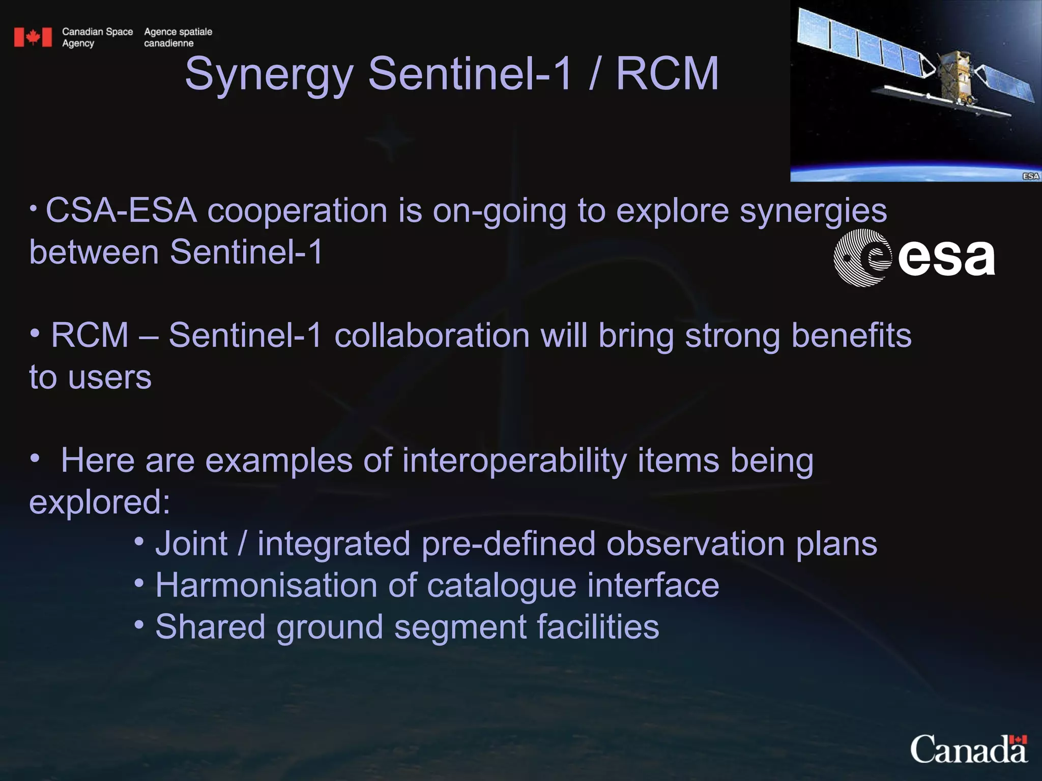 CSA-ESA cooperation is on-going to explore synergies between Sentinel-1  RCM – Sentinel-1 collaboration will bring strong benefits to users Here are examples of interoperability items being explored:  Joint / integrated pre-defined observation plans Harmonisation of catalogue interface Shared ground segment facilities Synergy Sentinel-1 / RCM 