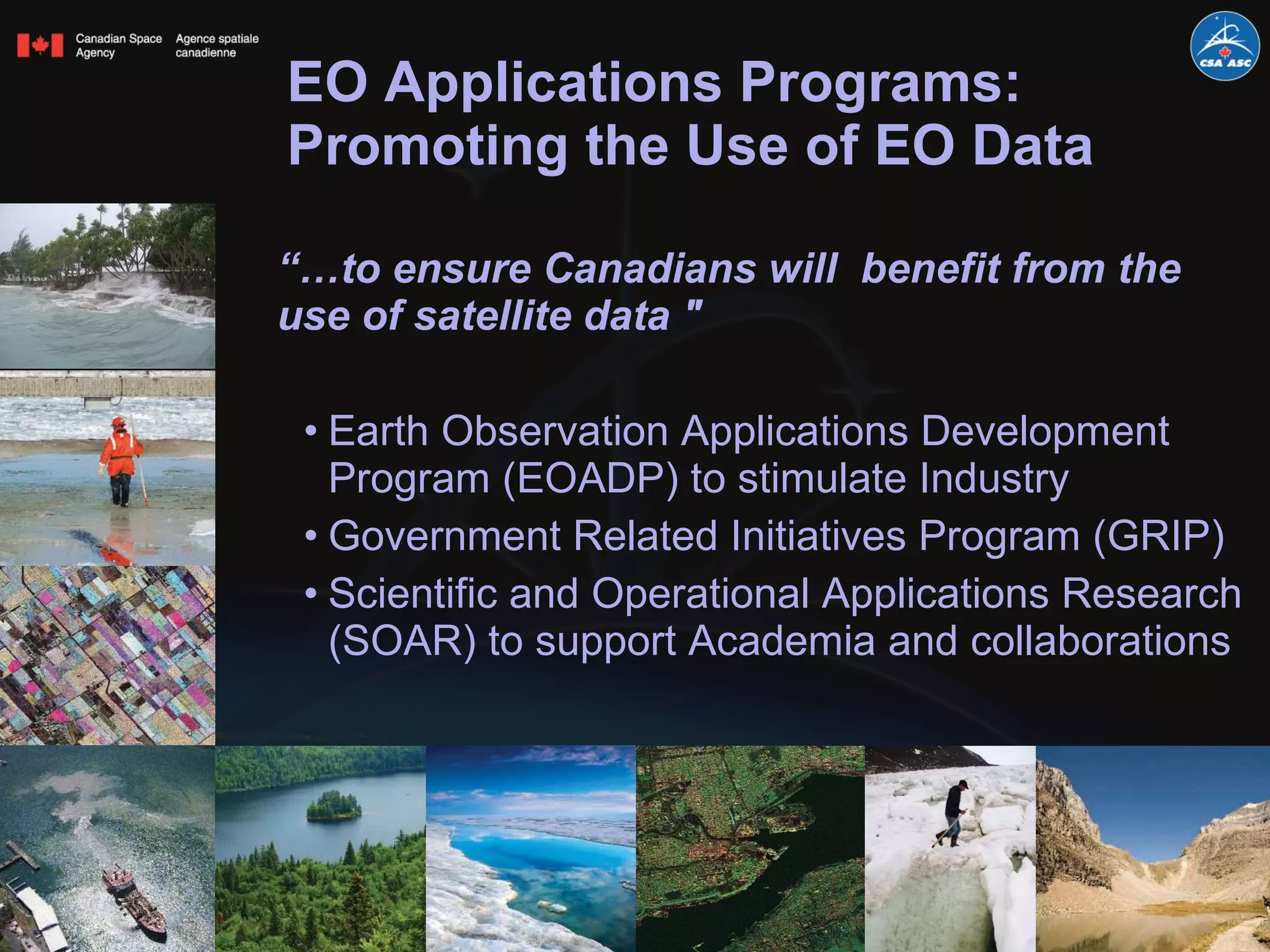 EO Applications Programs: Promoting the Use of EO Data “… to ensure Canadians will  benefit from the use of satellite data "  Earth Observation Applications Development Program (EOADP) to stimulate Industry Government Related Initiatives Program (GRIP) Scientific and Operational Applications Research (SOAR) to support Academia and collaborations  