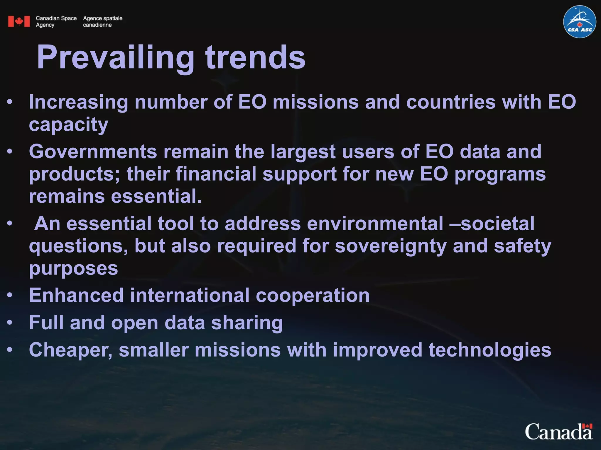 Prevailing trends  Increasing number of EO missions and countries with EO capacity Governments remain the largest users of EO data and products; their financial support for new EO programs remains essential. An essential tool to address environmental –societal questions, but also required for sovereignty and safety purposes Enhanced international cooperation Full and open data sharing Cheaper, smaller missions with improved technologies  