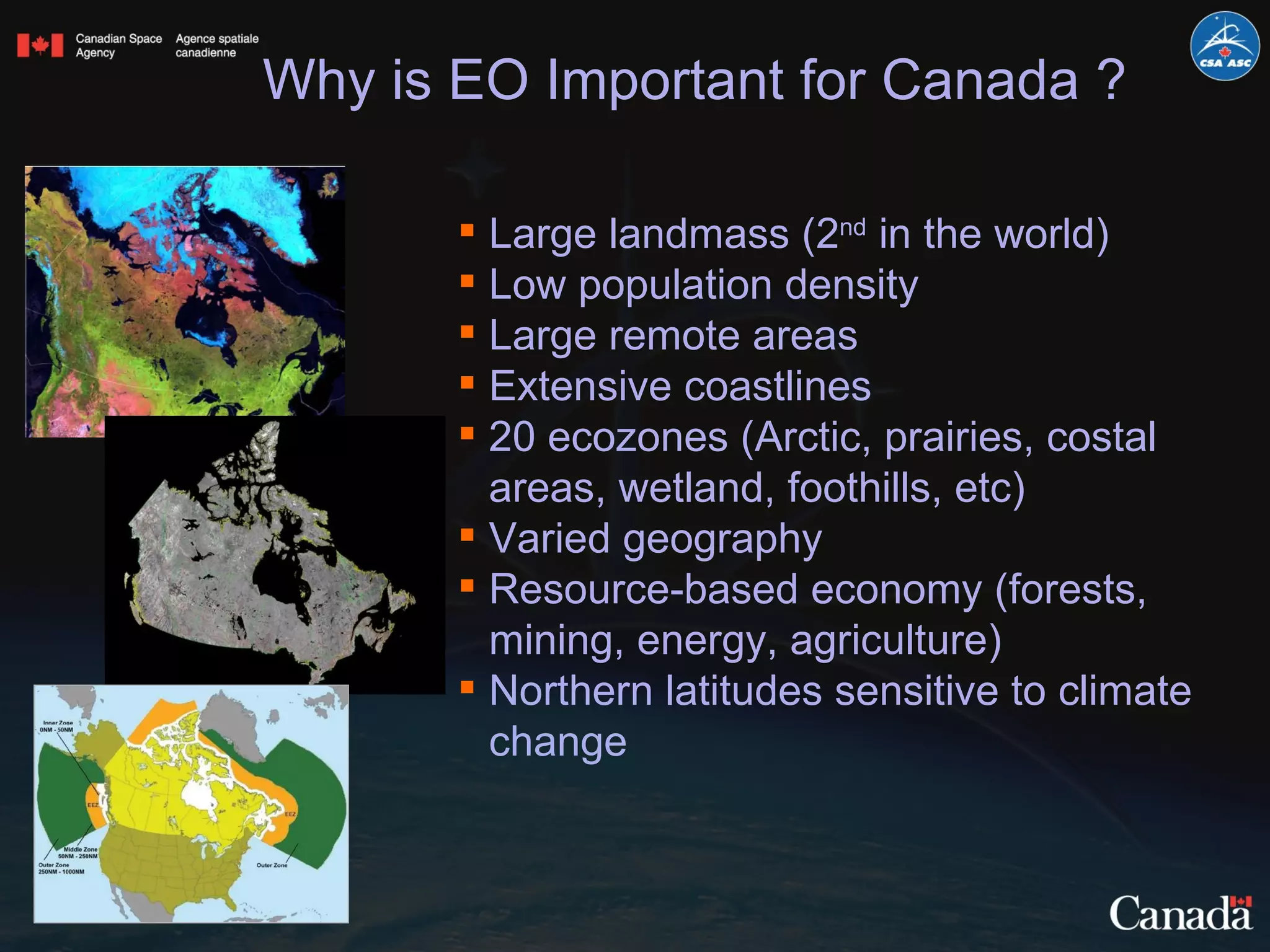 Large landmass (2 nd  in the world) Low population density Large remote areas Extensive coastlines 20 ecozones (Arctic, prairies, costal areas, wetland, foothills, etc) Varied geography Resource-based economy (forests, mining, energy, agriculture) Northern latitudes sensitive to climate change Why is EO Important for Canada ? 