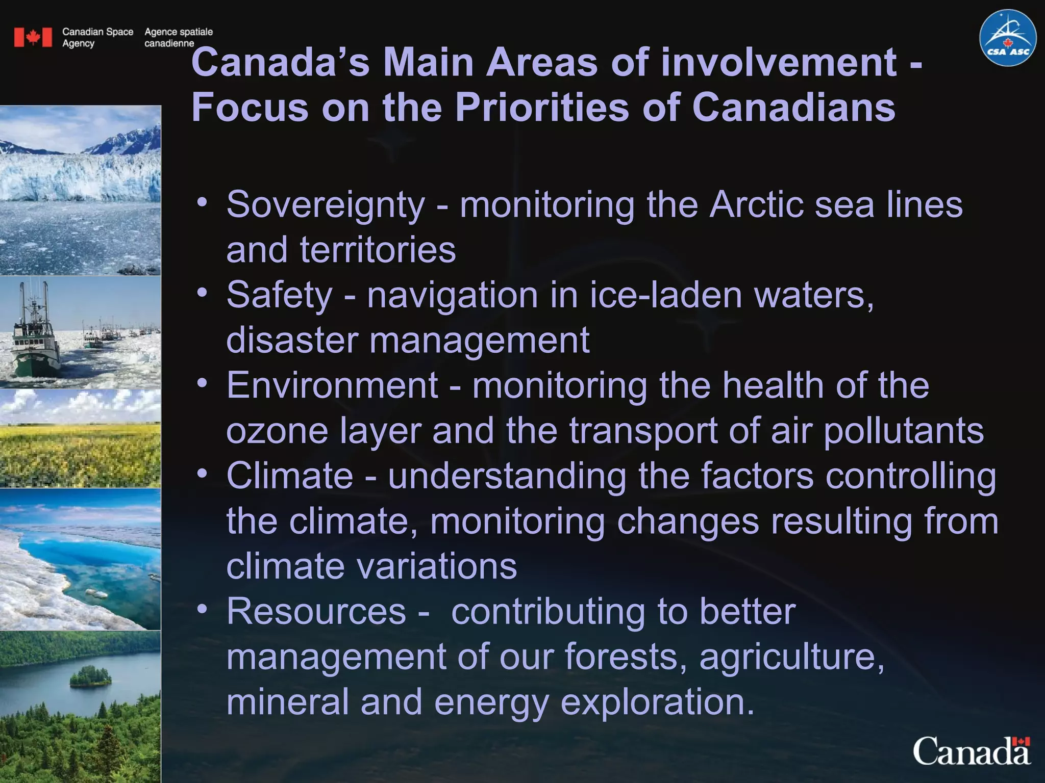 Canada’s Main Areas of involvement - Focus on the Priorities of Canadians Sovereignty - monitoring the Arctic sea lines and territories Safety - navigation in ice-laden waters, disaster management Environment - monitoring the health of the ozone layer and the transport of air pollutants Climate - understanding the factors controlling the climate, monitoring changes resulting from climate variations Resources -  contributing to better management of our forests, agriculture, mineral and energy exploration.  