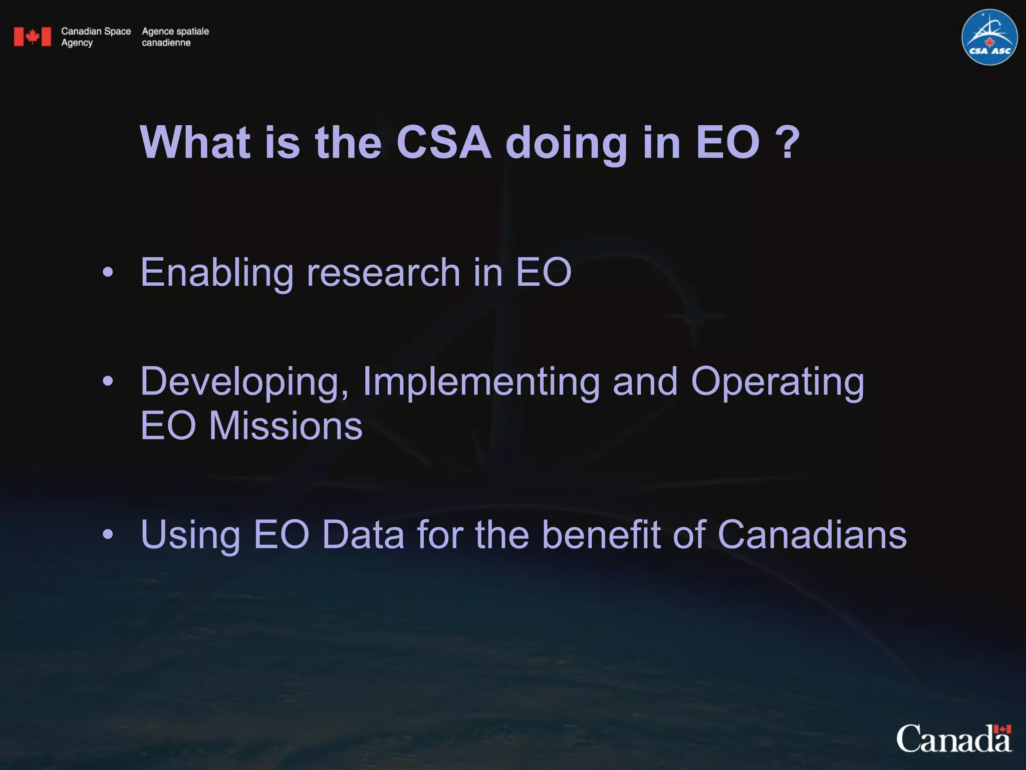 What is the CSA doing in EO ? Enabling research in EO Developing, Implementing and Operating EO Missions Using EO Data for the benefit of Canadians 