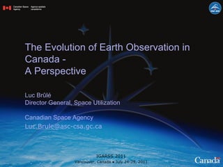 The Evolution of Earth Observation in Canada -  A Perspective Luc Brûlé Director General, Space Utilization Canadian Space Agency [email_address] IGARSS 2011 Vancouver, Canada ● July 24-29, 2011 