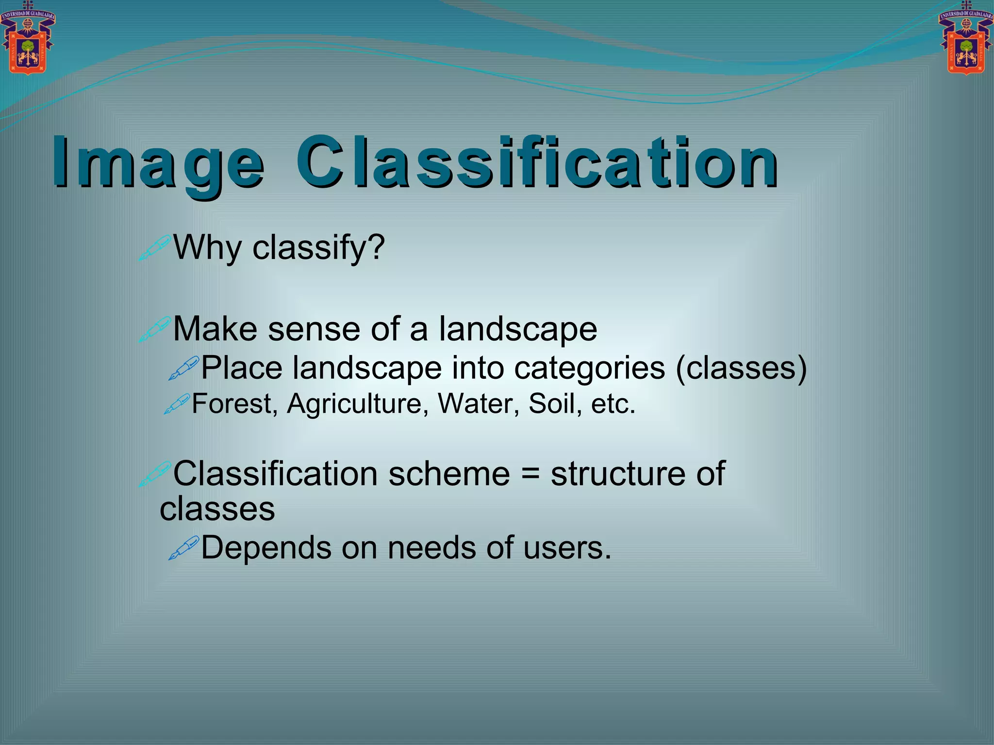 Image Classification Why classify? Make sense of a landscape Place landscape into categories (classes) Forest, Agriculture, Water, Soil, etc. Classification scheme = structure of classes Depends on needs of users. 