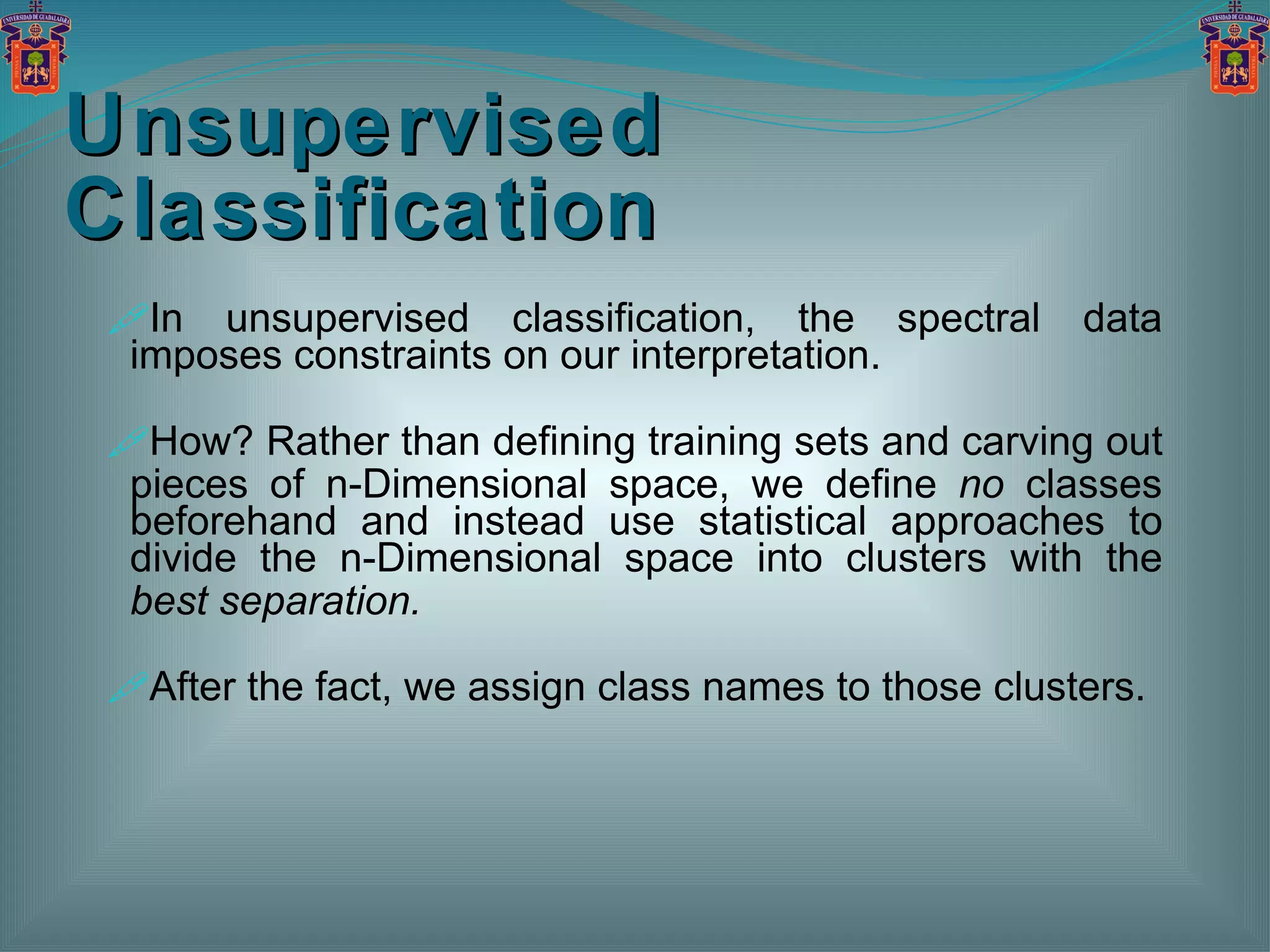 Unsupervised Classification In unsupervised classification, the spectral data imposes constraints on our interpretation. How? Rather than defining training sets and carving out pieces of n-Dimensional space, we define  no  classes beforehand and instead use statistical approaches to divide the n-Dimensional space into clusters with the  best separation. After the fact, we assign class names to those clusters. 