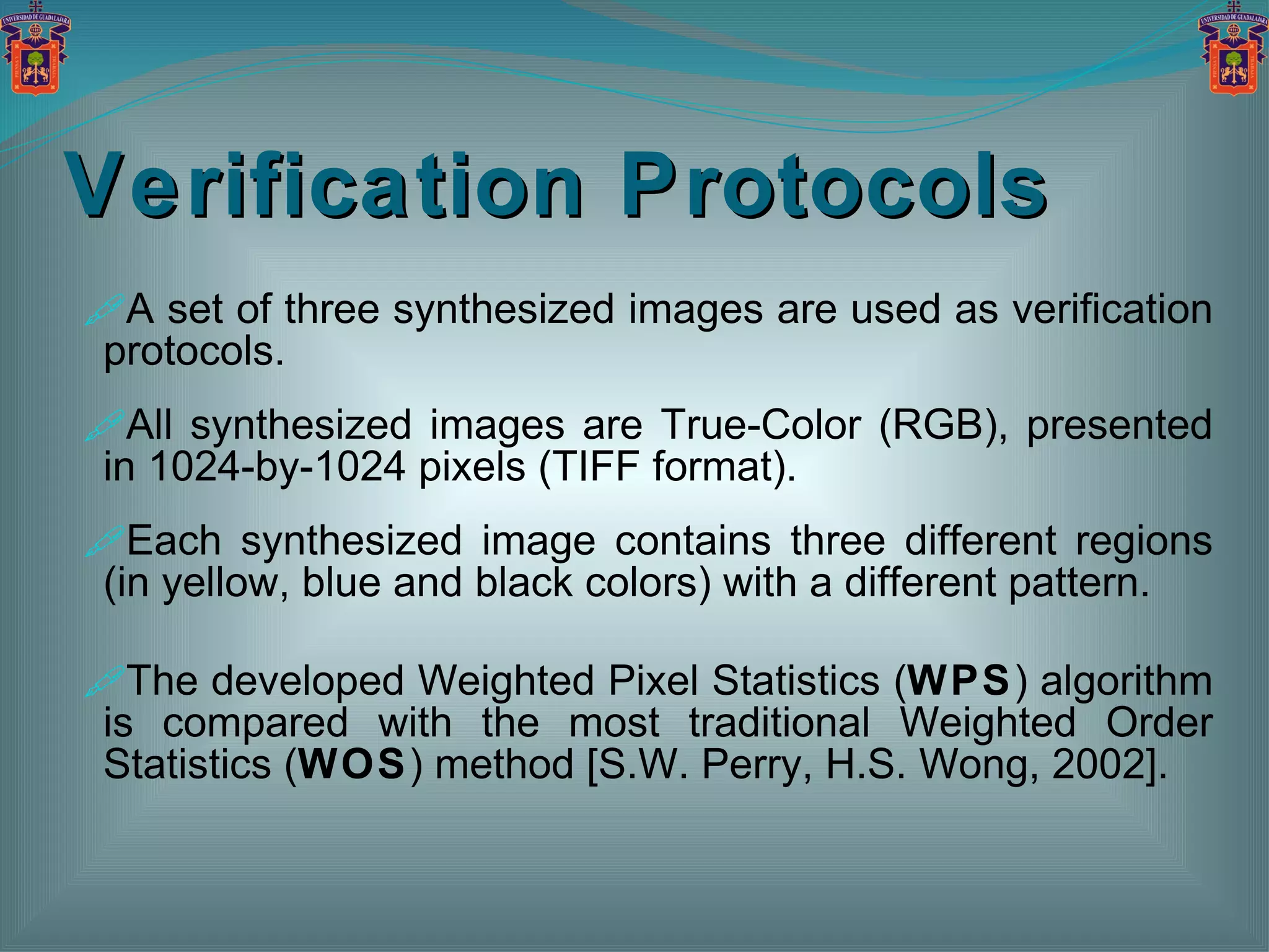 Verification Protocols A set of three synthesized images are used as verification protocols. All synthesized images are True-Color (RGB), presented in 1024-by-1024 pixels (TIFF format). Each synthesized image contains three different regions (in yellow, blue and black colors) with a different pattern. The developed Weighted Pixel Statistics ( WPS ) algorithm is compared with the most traditional Weighted Order Statistics ( WOS ) method [S.W. Perry, H.S. Wong, 2002]. 