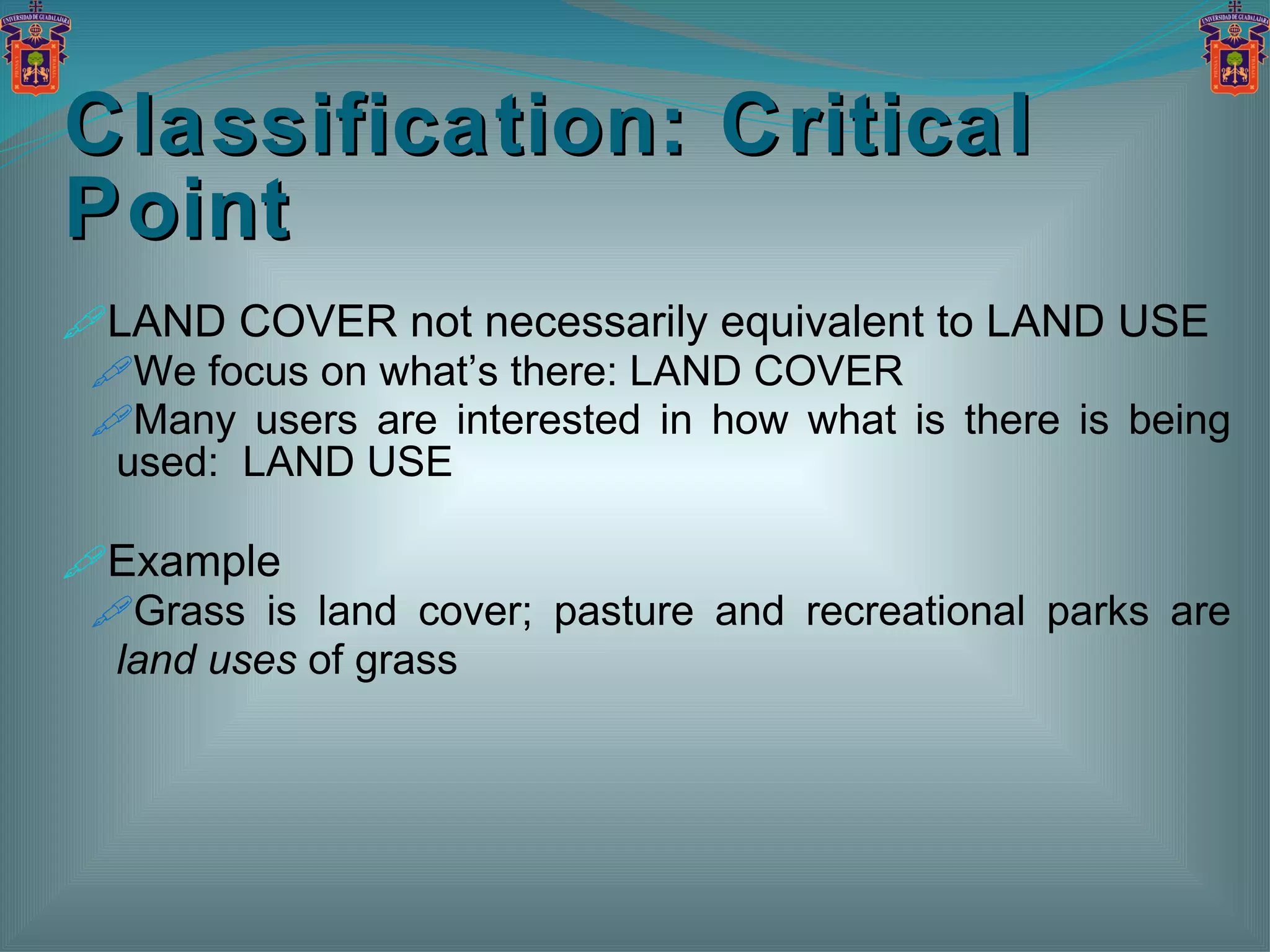 Classification: Critical Point LAND COVER not necessarily equivalent to LAND USE We focus on what’s there: LAND COVER Many users are interested in how what is there is being used:  LAND USE Example Grass is land cover; pasture and recreational parks are  land uses  of grass 